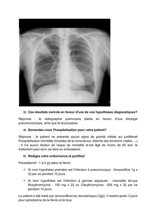 3)   Ces résultats sont-ils en faveur d'une de vos hypothèses diagnostiques?

Réponse : la radiographie pulmonaire              plaide   en   faveur   d'une    étiologie
pneumococcique, ainsi que la leucocytose.

   4)   Demandez-vous l'hospitalisation pour votre patient?

Réponse : le patient ne présente aucun signe de gravité initiale qui justifierait
l'hospitalisation d'emblée (troubles de la conscience, atteinte des fonctions vitales, ...)
; il n'a aucun facteur de risque de mortalité et est âgé de moins de 65 ans. le
traitement peut donc se faire en ambulatoire.

   5)   Rédigez votre ordonnance et justifiez!

Paracétamol : 1 à 4 g/j selon la fièvre.

        Si mon hypothèse première est l'infection à pneumocoque : Amoxicilline 1g x
        3/j per os pendant 10 jours.

        Si mon hypothèse est l'infection à germes atypiques : macrolide tel que
        Roxythromycine : 150 mg x 2/j ou Clarythromycine : 500 mg x 2/j per os
        pendant 14 jours.

Le patient a été traité par (amoxicilline+ac clavulanique) (3g/j), il revient après 3 jours
pour persistance de la fièvre et la toux
 