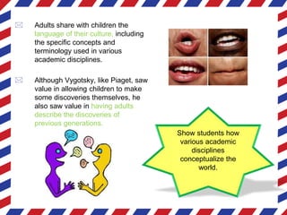 Show students how
various academic
disciplines
conceptualize the
world.
 Adults share with children the
language of their culture, including
the specific concepts and
terminology used in various
academic disciplines.
 Although Vygotsky, like Piaget, saw
value in allowing children to make
some discoveries themselves, he
also saw value in having adults
describe the discoveries of
previous generations.
 