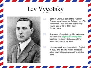 Lev Vygotsky
 Born in Orsha, a part of the Russian
Empire (now known as Belarus) on 17th
November 1896 and died at the very
young age of 37 in 1934 from
Tuberculosis
 A pioneer of psychology; His extensive
research into cognitive development
has lead his theory to be one of the
most important of it’s kind.
 His main work was translated to English
in 1962 and it had a major impact on
other psychological research in similar
fields.
 