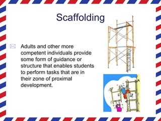 Scaffolding
 Adults and other more
competent individuals provide
some form of guidance or
structure that enables students
to perform tasks that are in
their zone of proximal
development.
 