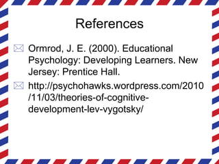 References
 Ormrod, J. E. (2000). Educational
Psychology: Developing Learners. New
Jersey: Prentice Hall.
 http://psychohawks.wordpress.com/2010
/11/03/theories-of-cognitive-
development-lev-vygotsky/
 