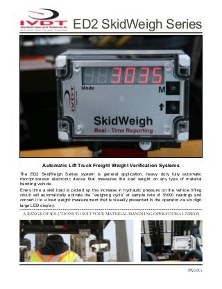 ED2 SkidWeigh Series

Automatic Lift Truck Freight Weight Verification Systems
The ED2 SkidWeigh Series system is general application, heavy duty fully automatic
microprocessor electronic device that measures the load weight on any type of material
handling vehicle.
Every time a skid load is picked up the increase in hydraulic pressure on the vehicle lifting
circuit will automatically activate the “weighing cycle” at sample rate of 16000 readings and
convert it to a load weight measurement that is visually presented to the operator via six digit
large LED display.
A RANGE OF SOLUTIONS TO SUIT YOUR MATERIAL HANDLING OPERATIONAL NEEDS

!

PAGE 1

 