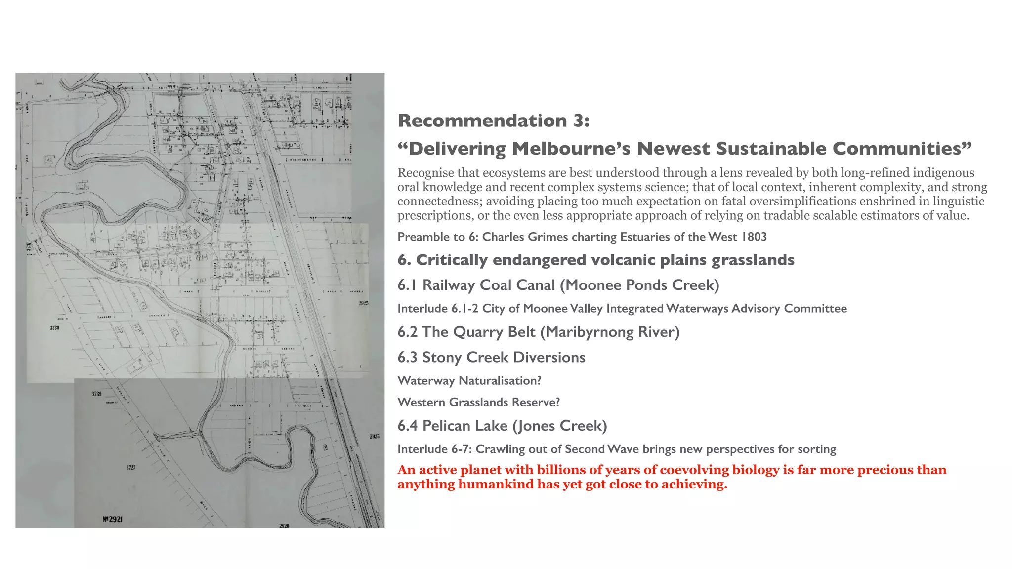 Recommendation 3:
“Delivering Melbourne’s Newest Sustainable Communities”
Recognise that ecosystems are best understood through a lens revealed by both long-refined indigenous
oral knowledge and recent complex systems science; that of local context, inherent complexity, and strong
connectedness; avoiding placing too much expectation on fatal oversimplifications enshrined in linguistic
prescriptions, or the even less appropriate approach of relying on tradable scalable estimators of value.
Preamble to 6: Charles Grimes charting Estuaries of the West 1803
6. Critically endangered volcanic plains grasslands
6.1 Railway Coal Canal (Moonee Ponds Creek)
Interlude 6.1-2 City of Moonee Valley Integrated Waterways Advisory Committee
6.2 The Quarry Belt (Maribyrnong River)
6.3 Stony Creek Diversions
Waterway Naturalisation?
Western Grasslands Reserve?
6.4 Pelican Lake (Jones Creek)
Interlude 6-7: Crawling out of Second Wave brings new perspectives for sorting
An active planet with billions of years of coevolving biology is far more precious than
anything humankind has yet got close to achieving.
 