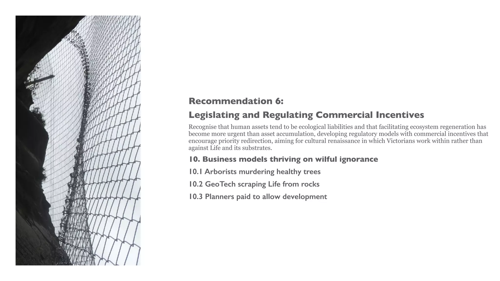 Recommendation 6:
Legislating and Regulating Commercial Incentives
Recognise that human assets tend to be ecological liabilities and that facilitating ecosystem regeneration has
become more urgent than asset accumulation, developing regulatory models with commercial incentives that
encourage priority redirection, aiming for cultural renaissance in which Victorians work within rather than
against Life and its substrates.
10. Business models thriving on wilful ignorance
10.1 Arborists murdering healthy trees
10.2 GeoTech scraping Life from rocks
10.3 Planners paid to allow development
 