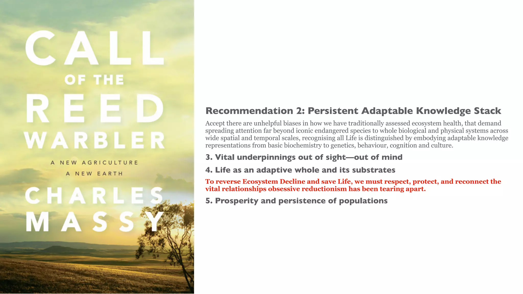 Recommendation 2: Persistent Adaptable Knowledge Stack
Accept there are unhelpful biases in how we have traditionally assessed ecosystem health, that demand
spreading attention far beyond iconic endangered species to whole biological and physical systems across
wide spatial and temporal scales, recognising all Life is distinguished by embodying adaptable knowledge
representations from basic biochemistry to genetics, behaviour, cognition and culture.
3. Vital underpinnings out of sight—out of mind
4. Life as an adaptive whole and its substrates
To reverse Ecosystem Decline and save Life, we must respect, protect, and reconnect the
vital relationships obsessive reductionism has been tearing apart.
5. Prosperity and persistence of populations
 