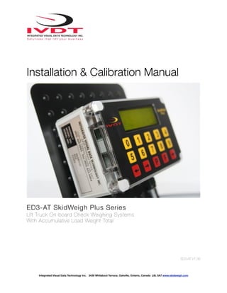 !
Installation & Calibration Manual
!
ED3-AT SkidWeigh Plus Series
Lift Truck On-board Check Weighing Systems
With Accumulative Load Weight Total
ED3-AT V1.33
Integrated Visual Data Technology Inc. 3439 Whilabout Terrace, Oakville, Ontario, Canada L6L 0A7 www.skidweigh.com
 