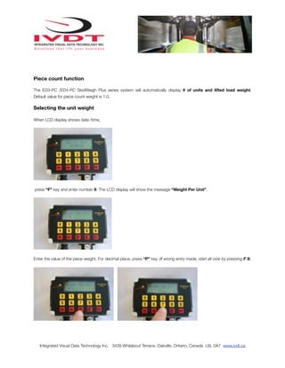 Piece count function

The ED3-PC /ED4-PC SkidWeigh Plus series system will automatically display # of units and lifted load weight.
Default value for piece count weight is 1.0.

Selecting the unit weight

When LCD display shows date /time,




press “F” key and enter number 9. The LCD display will show the message “Weight Per Unit”.




Enter the value of the piece weight. For decimal place, press “P” key. (If wrong entry made, start all over by pressing F 9)




   Integrated Visual Data Technology Inc. 3439 Whilabout Terrace, Oakville, Ontario, Canada L6L 0A7 www.ivdt.ca
 