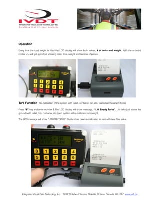 Operation

Every time the load weight is lifted the LCD display will show both values, # of units and weight. With the onboard
printer you will get a printout showing date, time, weight and number of pieces.




Tare Function ( Re-calibration of the system with pallet, container, bin, etc. loaded on the empty forks)

Press “F” key and enter number 7.The LCD display will show message, “ Lift Empty Forks”. Lift forks just above the
ground (with pallet, bin, container, etc.) and system will re-calibrate zero weight.

The LCD message will show “LOWER FORKS”. System has been re-calibrated to zero with new Tare value.




   Integrated Visual Data Technology Inc. 3439 Whilabout Terrace, Oakville, Ontario, Canada L6L 0A7 www.ivdt.ca
 
