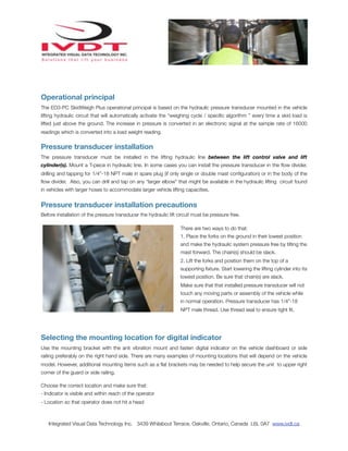 Operational principal
The ED3-PC SkidWeigh Plus operational principal is based on the hydraulic pressure transducer mounted in the vehicle
lifting hydraulic circuit that will automatically activate the “weighing cycle / speciﬁc algorithm ” every time a skid load is
lifted just above the ground. The increase in pressure is converted in an electronic signal at the sample rate of 16000
readings which is converted into a load weight reading.


Pressure transducer installation
The pressure transducer must be installed in the lifting hydraulic line between the lift control valve and lift
cylinder(s). Mount a T-piece in hydraulic line. In some cases you can install the pressure transducer in the ﬂow divider,
drilling and tapping for 1/4”-18 NPT male in spare plug (if only single or double mast conﬁguration) or in the body of the
ﬂow divider. Also, you can drill and tap on any “larger elbow” that might be available in the hydraulic lifting circuit found
in vehicles with larger hoses to accommodate larger vehicle lifting capacities.


Pressure transducer installation precautions
Before installation of the pressure transducer the hydraulic lift circuit must be pressure free.

                                                                   There are two ways to do that:
                                                                   1. Place the forks on the ground in their lowest position
                                                                   and make the hydraulic system pressure free by tilting the
                                                                   mast forward. The chain(s) should be slack.
                                                                   2. Lift the forks and position them on the top of a
                                                                   supporting ﬁxture. Start lowering the lifting cylinder into its
                                                                   lowest position. Be sure that chain(s) are slack.
                                                                   Make sure that that installed pressure transducer will not
                                                                   touch any moving parts or assembly of the vehicle while
                                                                   in normal operation. Pressure transducer has 1/4”-18
                                                                   NPT male thread. Use thread seal to ensure tight ﬁt.




Selecting the mounting location for digital indicator
Use the mounting bracket with the anti vibration mount and fasten digital indicator on the vehicle dashboard or side
railing preferably on the right hand side. There are many examples of mounting locations that will depend on the vehicle
model. However, additional mounting items such as a ﬂat brackets may be needed to help secure the unit to upper right
corner of the guard or side railing.

Choose the correct location and make sure that:
- Indicator is visible and within reach of the operator
- Location so that operator does not hit a head



   Integrated Visual Data Technology Inc. 3439 Whilabout Terrace, Oakville, Ontario, Canada L6L 0A7 www.ivdt.ca
 