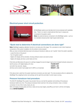 Electrical power short circuit protection


                                                 All SkidWeigh systems are internally short circuit protected with resettable
                                                 fuse. There is no need to install external inline fuse in orange wire
                                                 connected to the ignition switch.
                                                 Note: Any external devices connected to the SkidWeigh system, such as
                                                 non standard onboard printer might require external fuse.




“Quick test to determine if electrical connections are done right”
Note: SkidWeigh weighing calibration function is not done yet at this stage. This procedure is only to test if electrical
connections of the system installation into the vehicle is done properly!
After you have connected electrical power and pressure transducer cable you can “quickly” check the system operation.
- Lower the forks to the ground
- Turn On ignition switch
- Digital LCD display will be activated, showing software version and serial number
- Digital LCD display will show current date and time

If the forks are lifted above the ground or perhaps engage the second stage to get some increased hydraulic pressure to
test the sensor, LCD digital display will show                                    PLEASE WAIT
and within few seconds display                                                    #UNITS = 455
will show some random load weight and # UNITS, as of example:                     WEIGHT = 455



If the above test is valid than the system electrical connections are done right. The next procedure will be to calibrate the
SkidWeigh Plus weighing function and perhaps set the right time and date if current value is wrong.


Pressure transducer test procedure
The ED3-PC SkidWeigh Plus system has provision that you can test the operation and working of the pressure
transducer itself at any time. The pressure transducer fault could be in the wrong connection, loose or broken
connection of one of the 3 wires, faulty unit, etc.
With LCD display showing date and time or date and any load weight, press F key and hold it until the LCD display
shows ENTER NUMBER.




   Integrated Visual Data Technology Inc. 3439 Whilabout Terrace, Oakville, Ontario, Canada L6L 0A7 www.ivdt.ca
 