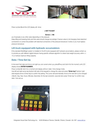 Press number 4 and the LCD display will show

                                                     < KEY TO EXIT

                                                       Sensor = 188
as of example or any other value depending on the pressure.
Keep lifting and lowering forks and that value should change accordingly. If sensor value is not changing check electrical
connections to correct the problem with electrical connections of the pressure transducer 3 wires or you must replace
pressure transducer.


Lift truck equipped with hydraulic accumulators
If the standard SkidWeigh system is installed on the lift trucks equipped with hydraulic accumulators, please contact us
to provide you with different digital indicator having speciﬁc software algorithm to obtain load weight accuracy within +/-
1% of vehicle maximum lifting capacity


Date / Time Set Up

In the event that date and time is not right you can correct when you press F key and hold it for the moment until LCD
display shows ENTER NUMBER.
Press number 3, hold it for a moment and display will be in date / time change mode.
Use left and right arrow key (bottom left side of the keypad) to change the value and press “Enter key” (bottom right
side keypad arrow is Enter key) to conﬁrm the setting. The cursor will automatically move to the next item to be changed
( Month, Day, Year, Hours, Minutes, Seconds). On the last correction, seconds item press “Enter key” to conﬁrm new
date / time set up.




   Integrated Visual Data Technology Inc. 3439 Whilabout Terrace, Oakville, Ontario, Canada L6L 0A7 www.ivdt.ca
 