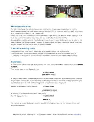 Weighing calibration
The ED3-PC SkidWeigh Plus calibration is automatic and is done by lifting empty and loaded forks (or any other
attachment such as paper clamp) just above the ground. MAKE SURE THAT YOU HAVE A KNOWN LOAD WEIGHT AND
KEEP IT NEARBY TO COMPLETE THE CALIBRATION.
For the best results use at least minimum calibration load test weight of 30 to 50% of maximum lifting capacity of the lift
truck. Use customer ﬂoor scale or ﬁnd a known skid load weight within the operational facility.
Important: If you want the system to show load weight in pounds, use the known load weight in pounds and enter that
value accordingly. The same would apply if you want the system to show load weight in kilograms. Use the known load
weight in kilograms and enter that value into the system accordingly.


Calibration starting point
Lower the empty forks to the ground. There should be no hydraulic pressure in lift hydraulic circuit.
- Turn ignition switch to on position ( electric lift trucks) and start the engine on combustion powered lift trucks
- LCD display will show software version and serial number for the moment and date and time will be displayed



Calibration
To initiate system calibration and LCD display showing date / time, press and hold F key until LCD display shows ENTER
NUMBER.
Press number 0 and the LCD display will show

                                                         CALIBRATION 1
                                                       LIFT EMPTY FORKS

At this point lift empty forks just above the ground. You must activate lift control valve and lift the empty forks just above
the ground the same way that you would normally do when lifting loads. Do not slow down this lifting operational cycle,
do not tilt the load and do not lift to different heights. Lift empty forks just above the ground!

After few seconds the LCD display will show               CALIBRATION 1

                                                       LOWER EMPTY FORKS

At this point you must lower the empty forks to the ground.
The LCD display will show                                 CALIBRATION 1

                                                         WEIGHT = _

You must pick up a known load weight, lower the loaded forks to the ground and enter your calibration known load
weight into the system.




   Integrated Visual Data Technology Inc. 3439 Whilabout Terrace, Oakville, Ontario, Canada L6L 0A7 www.ivdt.ca
 