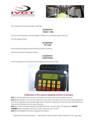 (Our example of the known load weight is 2000 kg)

                                                      CALIBRATION 1
                                                      WEIGHT = 2000

Once you have entered the known load weight of 2000 into the LCD display, press “Enter key”.

The LCD display will show

                                                      CALIBRATION1
                                                          LIFT LOAD

At this point lift the loaded forks with 2000 kg just above the ground.

After few seconds the LCD display will show

                                                      CALIBRATION1
                                                     LOWER FORKS

Lower the loaded forks to the ground and LCD display will show time and date.




                       Calibration of the system weighing function is ﬁnished.
Note 1: This load weight will be shown on LCD display until next time the forks are lowered to ground.
Note 2: When vehicle in motion the LCD might show some random load weight. This is due to the hydraulic spikes and
this does not represents any actual load weight value. To initiate the “weighing cycle” you must lower the loaded forks to
the ground and lift loaded forks just above the ground.
Note 3: For French and other languages, press F and hold it for a moment. When LCD display shows ENTER
NUMBER, press number 5 and use arrow to select. Press Enter key to conﬁrm.
Note 4: ED4 SkidWeigh Plus Series is equipped with USB port.


   Integrated Visual Data Technology Inc. 3439 Whilabout Terrace, Oakville, Ontario, Canada L6L 0A7 www.ivdt.ca
 