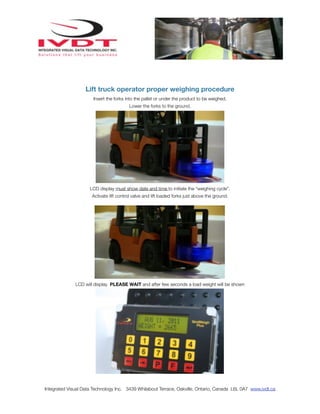 Lift truck operator proper weighing procedure
                      Insert the forks into the pallet or under the product to be weighed.
                                         Lower the forks to the ground.




                     LCD display must show date and time to initiate the “weighing cycle”.
                      Activate lift control valve and lift loaded forks just above the ground.




              LCD will display PLEASE WAIT and after few seconds a load weight will be shown




Integrated Visual Data Technology Inc. 3439 Whilabout Terrace, Oakville, Ontario, Canada L6L 0A7 www.ivdt.ca
 