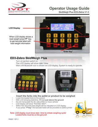 PAGE ! OF !1 2
Operator Usage Guide
SkidWeigh Plus ED3-Zebra V1.0
ED3-Zebra SkidWeigh Plus
Turn on ignition switch on
The LCD display will show date / time.
Wait until Bluetooth icon is shown on LCD display. System is ready to operate.
Insert the forks into the pallet or product to be weighed
• Lower the loaded forks to the ground.
• With LCD showing date/time, lift load just above the ground
• Do not manipulate the tilt, side shifter or move vehicle
• LCD display will show “PLEASE WAIT”.
• Within few seconds load weight will be indicated on LCD display.
If you press “P key” the barcode ticket will be provided on Zebra printer
Note: LCD display must show date / time to initiate weighing cycle!
Loaded forks must be on the ground!
LCD Display
When LCD display shows a
load weight press“P” key
to get barcode label with
load weight information
“Enter Key”
Bluetooth Icon
 