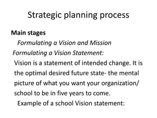 Strategic planning process
Main stages
Formulating a Vision and Mission
Formulating a Vision Statement:
Vision is a statement of intended change. It is
the optimal desired future state- the mental
picture of what you want your organization/
school to be in five years to come.
Example of a school Vision statement:
 