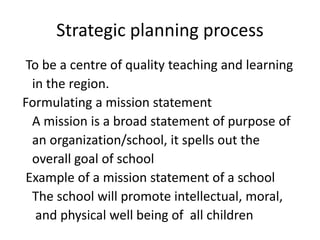 Strategic planning process
To be a centre of quality teaching and learning
in the region.
Formulating a mission statement
A mission is a broad statement of purpose of
an organization/school, it spells out the
overall goal of school
Example of a mission statement of a school
The school will promote intellectual, moral,
and physical well being of all children
 