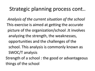 Strategic planning process cont..
Analysis of the current situation of the school
This exercise is aimed at getting the accurate
picture of the organization/school .It involves
analyzing the strength, the weaknesses,
opportunities and the challenges of the
school. This analysis is commonly known as
SWOC/T analysis
Strength of a school : the good or advantageous
things of the school
 