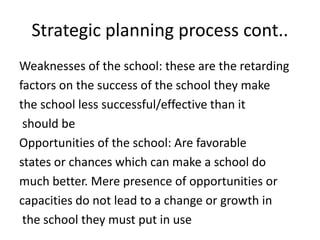 Strategic planning process cont..
Weaknesses of the school: these are the retarding
factors on the success of the school they make
the school less successful/effective than it
should be
Opportunities of the school: Are favorable
states or chances which can make a school do
much better. Mere presence of opportunities or
capacities do not lead to a change or growth in
the school they must put in use
 