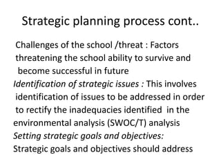 Strategic planning process cont..
Challenges of the school /threat : Factors
threatening the school ability to survive and
become successful in future
Identification of strategic issues : This involves
identification of issues to be addressed in order
to rectify the inadequacies identified in the
environmental analysis (SWOC/T) analysis
Setting strategic goals and objectives:
Strategic goals and objectives should address
 