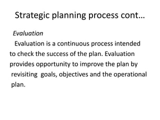 Strategic planning process cont…
Evaluation
Evaluation is a continuous process intended
to check the success of the plan. Evaluation
provides opportunity to improve the plan by
revisiting goals, objectives and the operational
plan.
 