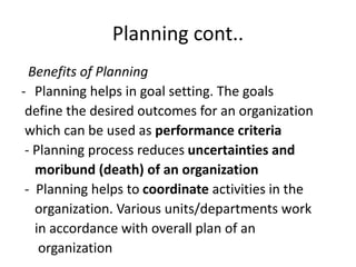 Planning cont..
Benefits of Planning
- Planning helps in goal setting. The goals
define the desired outcomes for an organization
which can be used as performance criteria
- Planning process reduces uncertainties and
moribund (death) of an organization
- Planning helps to coordinate activities in the
organization. Various units/departments work
in accordance with overall plan of an
organization
 