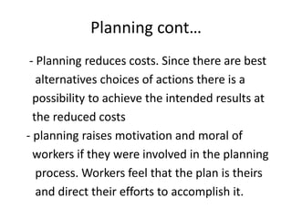 Planning cont…
- Planning reduces costs. Since there are best
alternatives choices of actions there is a
possibility to achieve the intended results at
the reduced costs
- planning raises motivation and moral of
workers if they were involved in the planning
process. Workers feel that the plan is theirs
and direct their efforts to accomplish it.
 
