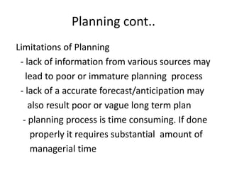 Planning cont..
Limitations of Planning
- lack of information from various sources may
lead to poor or immature planning process
- lack of a accurate forecast/anticipation may
also result poor or vague long term plan
- planning process is time consuming. If done
properly it requires substantial amount of
managerial time
 
