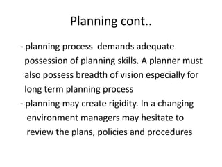 Planning cont..
- planning process demands adequate
possession of planning skills. A planner must
also possess breadth of vision especially for
long term planning process
- planning may create rigidity. In a changing
environment managers may hesitate to
review the plans, policies and procedures
 