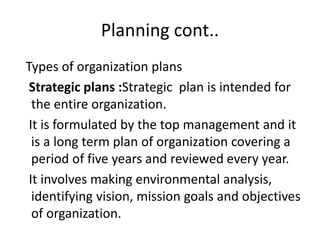 Planning cont..
Types of organization plans
Strategic plans :Strategic plan is intended for
the entire organization.
It is formulated by the top management and it
is a long term plan of organization covering a
period of five years and reviewed every year.
It involves making environmental analysis,
identifying vision, mission goals and objectives
of organization.
 