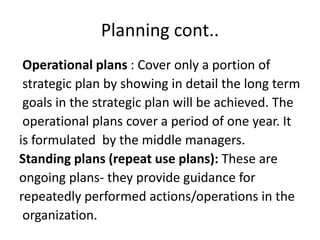 Planning cont..
Operational plans : Cover only a portion of
strategic plan by showing in detail the long term
goals in the strategic plan will be achieved. The
operational plans cover a period of one year. It
is formulated by the middle managers.
Standing plans (repeat use plans): These are
ongoing plans- they provide guidance for
repeatedly performed actions/operations in the
organization.
 