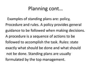 Planning cont…
Examples of standing plans are: policy,
Procedure and rules. A policy provides general
guidance to be followed when making decisions.
A procedure is a sequence of actions to be
followed to accomplish the task. Rules: state
exactly what should be done and what should
not be done. Standing plans are usually
formulated by the top management.
 