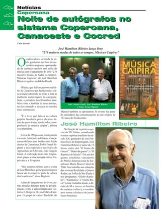 Notícias
Copercana

Noite de autógrafos no
sistema Copercana,
Canaoeste e Cocred
Carla Rossini

José Hamilton Ribeiro lança livro
"270 maiores modas de todos os tempos. Músicas Caipiras"

O

s admiradores de moda de viola ganharam no final de novembro uma nova oportunidade de conhecer melhor este estilo de
música com o lançamento do livro “270
maiores modas de todos os tempos.
Músicas Caipiras”, de José Hamilton
Ribeiro (repórter do Globo Rural).
O livro, que foi lançado no auditório da Canaoeste em Sertãozinho, reúne canções de moda de viola e lista as
melhores composições da categoria.
Nele, o jornalista José Hamilton também conta a história de seus autores,
revela conteúdo e destaca as estrofes
mais conhecidas.
“É o livro que faltava na cultura
popular brasileira, pois a obra traz letras de quase todos, senão todos, compositores da música caipira”, afirma
José Hamilton.
Cerca de 150 pessoas prestigiaram
o evento. A iniciativa de trazer o lançamento do livro para Sertãozinho foi do
diretor da Copercana, Pedro Esrael Bighetti e do cooperado e secretário de
Agricultura de Uberaba, João Ângelo
Guidi. A realização do evento foi possível graças a uma parceria entre a Copercana e a Syngenta.
“Nós estamos felizes com a visita
de José Hamilton, principalmente para
lançar um livro que faz parte da cultura
dos brasileiros”, disse Bighetti.
Além do lançamento do livro, outras atrações fizeram parte da programação, como a apresentação dos violeiros Jr. Borges e Dr. José Maria Campos. O grupo de catira Tradição do

João Angelo Guidi, José Hamilton Ribeiro
e Pedro Esrael Bighetti

Manoel também se apresentou. O evento fez parte
do calendário das comemorações do aniversário de
112 anos de Sertãozinho.

José Hamilton Ribeiro
Na função de repórter especial da TV Globo, considerado
o maior repórter brasileiro do século XX, ganhador de sete Prêmios Esso de Reportagem, José
Hamilton Ribeiro é autor de 15
livros, entre eles “O Gosto da
Guerra”, “Diário da guerra”, e “O
Repórter do Século”. Foi um dos
quatro jornalistas vencedores
do Prêmio Internacional de Jornalismo Maria Moors Cabot de
2006. Seu trabalho nas redações
das revistas Realidade e Quatro
Rodas, na Folha de São Paulo e
nos programas “Globo Repórter”, “Fantástico” e “Globo Rural” (onde trabalha desde a década de 80 e exerce as funções
de repórter e editor), o transformou numa referência do jornalismo brasileiro.

 