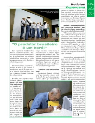 Notícias
Copercana
Apresentação do grupo de Catira
“Tradição do Manoel”

“O produtor brasileiro
é um herói”
Para o jornalista José Hamilton
Ribeiro, nos últimos seis anos o Brasil cresceu porque havia uma ventania de prosperidade que soprava
mundo afora. No entanto, o vento
agora mudou e vai exigir decisões e
talento do governo.
Produzir no Brasil, segundo ele,
é tarefa de herói já que, quando o
agronegócio precisa da ajuda oficial, o governo finge que não é com
ele. Leia a entrevista que ele concedeu à Canavieiros.
O senhor, como repórter e expectador do agronegócio, o que pode
falar dos produtores brasileiros?
A agropecuária brasileira depende das pessoas, dos brasileiros. Dos brasileiros que plantam
soja, cana, que
abrem áreas, que
produzem bezerros. E o governo
fica por baixo mordendo. A hora que
precisa dele (governo), finge que
não é com ele. Então eu acho que o

campo brasileiro é uma vitória do
povo brasileiro. Se o Brasil depender do governo, está frito, mas à medida que ele depende e acredita nas
pessoas, nos empresários, empreendedores brasileiros, é um país que vai
para frente. O governo, quando não
atrapalha, já está muito bom. Deixa o
brasileiro trabalhar e produzir.
O produtor rural brasileiro é um
herói?
Exatamente. Quando está tudo
bem, “que maravilha a âncora verde
do Brasil, olha que beleza a agropecuária”. A hora que ele (produtor)

precisa do governo, na hora de facilitar o crédito, é só dificuldade, o
Banco do Brasil não atende, não chegou dinheiro, não cabe no projeto,
tem sempre uma desculpa. Mas, no
fim, o Brasil se faz porque os brasileiros colocam o Brasil para frente.
O senhor é repórter há muito tempo e, com certeza, já assistiu a muitas crises. Qual a sua impressão sobre essa nova turbulência mundial?
O Brasil, nos últimos seis anos,
veio sendo tocado na parte da economia no piloto automático. Isso
porque veio uma ventania que trouxe prosperidade para o mundo todo
e para o Brasil também. Então o Brasil cresceu 4,5% quando, na verdade, cresceu menos que a Argentina,
Chile, muito menos do que a Índia,
que a China e até menos que a Angola, mas veio no piloto automático e
veio crescendo.
Agora o piloto automático desligou, agora depende de nós, do governo, vamos ver se esse pessoal é
competente mesmo ou se o crescimento que vinha vindo foi só a ventania
que veio de fora. Fora o papo, vamos
ver se o governo tem condição mesmo de o Brasil ficar imune a essa crise. Tanto a prosperidade quanto a crise vieram de fora. Enquanto era prosperidade, o Brasil não falou mal de
ninguém. Agora que veio a crise ele
começa a falar mal dos outros de fora.
Agora a economia
não está mais no
piloto automático.
Depende de decisões às vezes difíceis. Vamos ver se
esse governo tem
competência, sinceridade e honestidade para fazer as
coisas certas. Não
vamos falar mal antes, mas vamos ver
o que o governo
faz no momento em
que acabou a ventania de prosperidade que vinha lá
de fora.

 