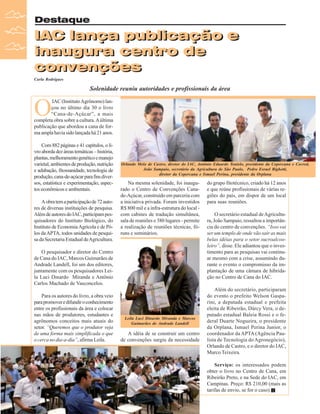 Destaque

IAC lança publicação e
IAC lança publicação e
inaugura centro de
convenções
Carla Rodrigues

Solenidade reuniu autoridades e profissionais da área

O

IAC (Instituto Agrônomo) lançou no último dia 30 o livro
“Cana-de-Açúcar”, a mais
completa obra sobre a cultura. A última
publicação que abordou a cana de forma ampla havia sido lançada há 21 anos.
Com 882 páginas e 41 capítulos, o livro aborda dez áreas temáticas – história,
plantas, melhoramento genético e manejo
varietal, ambientes de produção, nutrição
e adubação, fitossanidade, tecnologia de
produção, cana-de-açúcar para fins diversos, estatística e experimentação, aspectos econômicos e ambientais.
A obra tem a participação de 72 autores de diversas instituições de pesquisa.
Além de autores do IAC, participam pesquisadores do Instituto Biológico, do
Instituto de Economia Agrícola e de Pólos da APTA, todos unidades de pesquisa da Secretaria Estadual de Agricultura.

Orlando Melo de Castro, diretor do IAC, Antônio Eduardo Tonielo, presidente da Copercana e Cocred,
João Sampaio, secretário da Agricultura de São Paulo, Pedro Esrael Bighetti,
diretor da Copercana e Ismael Perina, presidente da Orplana

Na mesma solenidade, foi inaugurado o Centro de Convenções Canade-Açúcar, construído em parceria com
a iniciativa privada. Foram investidos
R$ 800 mil e a infra-estrutura do local com cabines de tradução simultânea,
sala de reuniões e 380 lugares - permite
a realização de reuniões técnicas, fóruns e seminários.

O pesquisador e diretor do Centro
de Cana do IAC, Marcos Guimarães de
Andrade Landell, foi um dos editores,
juntamente com os pesquisadores Leila Luci Dinardo Miranda e Antônio
Carlos Machado de Vasconcelos.
Para os autores do livro, a obra veio
para promover e difundir o conhecimento
entre os profissionais da área e colocar
nas mãos de produtores, estudantes e
agrônomos conceitos mais atuais do
setor. “Queremos que o produtor veja
de uma forma mais simplificada o que
o cerca no dia-a-dia”, afirma Leila.

Leila Luci Dinardo Miranda e Marcos
Guimarães de Andrade Landell

A idéia de se construir um centro
de convenções surgiu da necessidade

do grupo fitotécnico, criado há 12 anos
e que reúne profissionais de várias regiões do país, em dispor de um local
para suas reuniões.
O secretário estadual de Agricultura, João Sampaio, ressaltou a importância do centro de convenções. “Isso vai
ser um templo de onde vão sair as mais
belas idéias para o setor sucroalcooleiro”, disse. Ele adiantou que o investimento para as pesquisas vai continuar mesmo com a crise, assumindo durante o evento o compromisso da implantação de uma câmara de hibridação no Centro de Cana do IAC.
Além do secretário, participaram
do evento o prefeito Welson Gasparini, a deputada estadual e prefeita
eleita de Ribeirão, Dárcy Vera, o deputado estadual Baleia Rossi e o federal Duarte Nogueira, o presidente
da Orplana, Ismael Perina Junior, o
coordenador da APTA (Agência Paulista de Tecnologia do Agronegócio),
Orlando de Castro, e o diretor do IAC,
Marco Teixeira.
Serviço: os interessados podem
obter o livro no Centro de Cana, em
Ribeirão Preto, e na Sede do IAC, em
Campinas. Preço: R$ 210,00 (mais as
tarifas de envio, se for o caso).

24

Revista Canavieiros - Dezembro de 2008

 