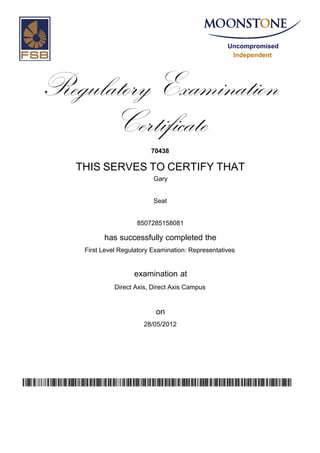 Uncompromised
Independent
Regulatory Examination
Certificate
70438
THIS SERVES TO CERTIFY THAT
Gary
Seat
8507285158081
has successfully completed the
First Level Regulatory Examination: Representatives
Direct Axis, Direct Axis Campus
28/05/2012
examination at
on
ua//uHgxe0dQmiy/2iPTDgDQk7sRXP1WIRoWEIpur7w=
 