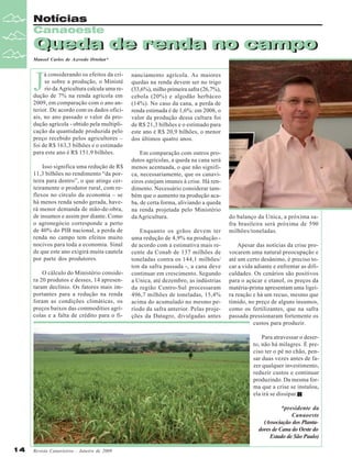 Notícias
Canaoeste

Queda de renda no campo
Queda de renda no campo
Manoel Carlos de Azevedo Ortolan*

J

á considerando os efeitos da crise sobre a produção, o Ministé
rio da Agricultura calcula uma redução de 7% na renda agrícola em
2009, em comparação com o ano anterior. De acordo com os dados oficiais, no ano passado o valor da produção agrícola - obtido pela multiplicação da quantidade produzida pelo
preço recebido pelos agricultores –
foi de R$ 163,3 bilhões e o estimado
para este ano é R$ 151,9 bilhões.
Isso significa uma redução de R$
11,3 bilhões no rendimento “da porteira para dentro”, o que atinge certeiramente o produtor rural, com reflexos no círculo da economia – se
há menos renda sendo gerada, haverá menor demanda de mão-de-obra,
de insumos e assim por diante. Como
o agronegócio corresponde a perto
de 40% do PIB nacional, a perda de
renda no campo tem efeitos muito
nocivos para toda a economia. Sinal
de que este ano exigirá muita cautela
por parte dos produtores.
O cálculo do Ministério considera 20 produtos e desses, 14 apresentaram declínio. Os fatores mais importantes para a redução na renda
foram as condições climáticas, os
preços baixos das commodities agrícolas e a falta de crédito para o fi-

nanciamento agrícola. As maiores
quedas na renda devem ser no trigo
(33,6%), milho primeira safra (26,7%),
cebola (20%) e algodão herbáceo
(14%). No caso da cana, a perda de
renda estimada é de 1,6%: em 2008, o
valor da produção dessa cultura foi
de R$ 21,3 bilhões e o estimado para
este ano é R$ 20,9 bilhões, o menor
dos últimos quatro anos.
Em comparação com outros produtos agrícolas, a queda na cana será
menos acentuada, o que não significa, necessariamente, que os canavieiros estejam imunes à crise. Há rendimento. Necessário considerar também que o aumento na produção acaba, de certa forma, aliviando a queda
na renda projetada pelo Ministério
da Agricultura.
Enquanto os grãos devem ter
uma redução de 4,9% na produção de acordo com a estimativa mais recente da Conab de 137 milhões de
toneladas contra os 144,1 milhões/
ton da safra passada -, a cana deve
continuar em crescimento. Segundo
a Unica, até dezembro, as indústrias
da região Centro-Sul processaram
496,7 milhões de toneladas, 15,4%
acima do acumulado no mesmo período da safra anterior. Pelas projeções da Datagro, divulgadas antes

do balanço da Unica, a próxima safra brasileira será próxima de 590
milhões/toneladas.
Apesar das notícias da crise provocarem uma natural preocupação e
até um certo desânimo, é preciso tocar a vida adiante e enfrentar as dificuldades. Os cenários são positivos
para o açúcar e etanol, os preços da
matéria-prima apresentam uma ligeira reação e há um recuo, mesmo que
tímido, no preço de alguns insumos,
como os fertilizantes, que na safra
passada pressionaram fortemente os
custos para produzir.
Para atravessar o deserto, não há milagres. É preciso ter o pé no chão, pensar duas vezes antes de fazer qualquer investimento,
reduzir custos e continuar
produzindo. Da mesma forma que a crise se instalou,
ela irá se dissipar.
*presidente da
Canaoeste
(Associação dos Plantadores de Cana do Oeste do
Estado de São Paulo)

14

Revista Canavieiros - Janeiro de 2009

 