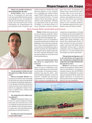 Reportagem de Capa
Qual o seu conselho aos fornecedores independentes de cana?
Perina Júnior: Bem. O quadro
está aí. As projeções de safra indicam uma quantidade bastante grande
de produção de cana. Os produtores
têm que insistentemente estar procurando suas associações para coletar
informações de comportamento de
mercado para tentar visualizar o que

poderá acontecer e dentro disso tudo
procurar adequar os seus orçamentos à realidade que estamos enfrentando. É fácil? Claro que não é, mas é
a única forma de ficarmos vivos para
colher os frutos lá na frente, que certamente serão produzidos. Sabemos
que agricultura, mais do que outras
atividades, vive de altos e baixos, e é
nossa obrigação estarmos prontos

para estas crises. Já passamos por
muitas crises e muitos de nós sobrevivemos. Não vai ser nessa que todos morreremos. Irão haver ajustes
naturais, principalmente os provocados por uma euforia sem mensurações dos riscos, e após esta fase,
muitos de nós estaremos produzindo e obtendo margens de lucro satisfatórias como em outras ocasiões.

Márcio Fernando Meloni, superintendente geral da Cocred
Meloni: A fluidez de recursos externos provavelmente ainda deve demorar até que o mercado internacional comece a dar sinais de recuperação, mas
internamente a crise só vai demorar a
passar para aqueles que já vinham com
problemas ou investiu mais do que poderia. Como o mercado mantém um certo pessimismo principalmente para o
primeiro semestre, fica muito difícil fazer uma previsão de quanto tempo ainda vamos enfrentar problemas. Acho
que aqui no Brasil as coisas devem ser
menos problemáticas.

Pelo que lemos na imprensa, a crise, de certa forma, serviu para chamar a atenção para a importância das
cooperativas de crédito. Podemos afirmar que isso é certo?
Meloni: De certa forma é verdade.
Apesar de boa parte do sistema financeiro ter sido afetado e os recursos se
tornarem escassos, nós, da COCRED,
mantivemos o atendimento ao cooperado procurando distribuir, dentro do
quadro associativo, os recursos disponíveis para causar o menor impacto
possível nas suas produções.

Foto divulgação : CaseIH

Um dos primeiros efeitos da crise
foi o aperto no crédito. Isso deve continuar?
Márcio Fernando Meloni: Isso
aconteceu de maneira mais acentuada
no início da crise, mas já está querendo
se normalizar. O problema ainda persiste em algumas instituições financeiras
e para os recursos que vinham de fora
através de captação de fundos. Nesse
caso, (o aperto) deve continuar por
mais algum tempo.

O governo sinalizou que daria
um alívio às cooperativas. Isso
ocorreu?
Meloni: A crise ocorreu em um momento em que as cooperativas assumiram compromissos com fornecedores de insumos. No momento em que o
produtor mais precisou delas - pelo
início do plantio de grãos e custeio do
canavial - contando com recursos já
programados das instituições financeiras, os bancos, em grande parte, não

cumpriram a programação, deixando
as cooperativas em uma situação difícil. Este tipo de acontecimento é como
uma doença, que você precisa de um
médico para aquele momento e vão
marcar uma consulta para 30 dias. É
mais ou menos isso que está acontecendo. O governo tem falado muito,
sinalizando recursos para o sistema
cooperativo, mas, na verdade, de prático pouco se viu nesse sentido, pois
tem sempre um entrave burocrático.

Nas cooperativas de crédito os juros subiram?
Meloni: Praticamente todos os recursos do sistema financeiro ficaram
mais caros com o início da crise e, como
as cooperativas precisam desses recursos, também os juros ficaram um pouco mais caros, mas bem inferiores aos
praticados no mercado financeiro.
Os reflexos da crise devem perdurar por muito tempo?
Revista Canavieiros - Janeiro de 2009

23

 