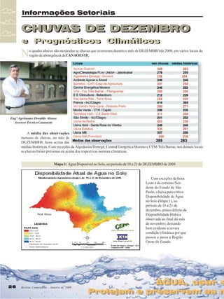 Informações Setoriais

CHUVAS DE DEZEMBRO
CHUVAS DE DEZEMBRO
e Prognósticos Climáticos
e Prognósticos Climáticos

N

o quadro abaixo são mostradas as chuvas que ocorreram durante o mês de DEZEMBRO de 2008, em vários locais da
região de abrangência da CANAOESTE.

Engº Agrônomo Oswaldo Alonso
Assessor Técnico Canaoeste

A média das observações
mensais de chuvas, no mês de
DEZEMBRO, ficou acima das
médias históricas. Com exceções da Algodoeira Donegá, Central Energética Moreno e CFM-Três Barras, nos demais locais
as chuvas foram próximas ou acima das respectivas normais climáticas.
Mapa 1: Água Disponível no Solo, no período de 18 a 21 de DEZEMBRO de 2008

Com exceções da faixa
Leste e do extremo Nordeste do Estado de São
Paulo, a baixa para crítica
Disponibilidade de Água
no Solo (Mapa 1), no
período de 18 a 21 de
dezembro, pouco diferiu da
Disponibilidade Hídrica
observada ao final do mês
de novembro, deixando
bem evidente a severa
condição climática por que
passou e passa a Região
Oeste do Estado.

26

Revista Canavieiros - Janeiro de 2009

ÁGUA, usar s
ÁGUA, usar s

Protejam e preservem as n
Protejam e preservem as n

 