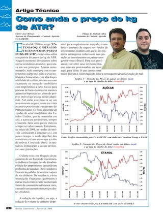 Artigo Técnico

Como anda o preço do kg
Como anda o preço do kg
de ATR?
de ATR?
Cleber José Moraes
Assessor de Planejamento e Controle Agrícola
CANAOESTE

E

m abril de 2008 no artigo “ENTENDA O QUE ESTÁ ACON
TECENDO COM O PREÇO
DO KG DE ATR”, escrevemos sobre
a trajetória do preço do kg de ATR.
Naquele momento alertávamos sobre
a crise econômica mundial, que estava em seu princípio. Apenas rememorando, tudo começou com os empréstimos subprime, onde várias instituições financeiras, com alta disponibilidade de crédito, investiram massiçamente no mercado imobiliário
com empréstimos a juros baixos para
pessoas de baixa renda sem maiores
garantias hipotecárias, além do próprio imóvel que estava sendo adquirido. Até então este parecia ser um
investimento seguro, tento em vista
o cenário positivo de crescimento do
PIB americano e o fluxo crescente de
vendas do setor imobiliário dos Estados Unidos, que se mantinha em
alta, e a procura por imóveis, sempre
crescente, fazia com que os imóveis
sempre se valorizassem. Entretanto,
no início de 2008, as vendas de imóveis começaram a estagnar-se e, em
pouco tempo, o saldo devedor dos
mutuários era bem maior que o valor
do imóvel. Conclusão óbvia: os mutuários começaram a deixar de honrar suas prestações.

Thiago de Andrade Silva
Assistente de Controle Agrícola

nível para empréstimo no mercado, e também o aumento de saques nos fundos de
investimento, fizeram com que os investidores estrangeiros reduzissem suas posições de investimentos em países emergentes como o Brasil. Para isso, precisaram converter seus investimentos,
que estavam posicionados em reais
aqui, para dólar. O que causou uma
maior procura e valorização do dólar e consequente desvalorização do real.
Gráfico 1 – V
ariação dos Preços de açúcar em dólares (azul)
e da taxa de câmbio do dólar (vermelho).

Fonte: Gráfico desenvolvido pela CANAOESTE com dados da Czarnikow Group e BM&F
Gráfico 2 - Variação dos Preços de Álcool Anidro em dólares (azul)
e da taxa de câmbio do dólar (vermelho).

O alerta veio com bloqueio de pagamento de um Fundo de Investimento do Banco Europeu, devido à inadimplência dos empréstimos, causando um
problema de liquidez. Os investidores
ficaram impedidos de realizar saques
de seu dinheiro. Na seqüência, várias
instituições financeiras quebraram e
outras resolveram investir no mercado
futuro de commodities de menor risco,
causando um aumento nos preços destes produtos.
A redução da liquidez, ou seja, a
redução do volume de dinheiro dispo28

Revista Canavieiros - Janeiro de 2009

Fonte: Desenvolvido pela CANAOESTE com dados da BM&F

 