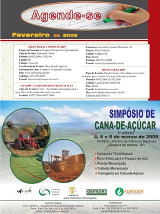 Agende-se
Fevereiro

de 2009

SHOW RURAL COOPAVEL 2009
Empresa Promotora: Coopavel Cooperativa Agroindustrial
Tipo de Evento: Exposição / Feira
Período: 09/02/2009 a 13/02/09
Estado: PR
Cidade: Cascavel
Localização do Evento: Show Rural Coopavel
Informações com: Coopavel - Francielli ou Jorge
Site: www.showrural.com.br
Telefone: (45) 3225-6885
E-mail: showrural@coopavel.com.br
CDA 2009 - CAMPO DEMONSTRATIVO ALFA
Tipo do Evento: Feira - Novidades necessárias para o
agricultor serão mostradas neste encontro.
Período: 03/02/2009 a 06/02/2009

Endereço: Avenida Fernando Machado - D
Bairro: São Cristóvão
Cidade: Chapecó/SC
País: Brasil
Telefone: (49) 3321-7000
E-mail: tecnico@cooperalfa.com.br
SHOW SAFRA 2009
Tipo do Evento: Dia de Campo - Novidades e novas tecnologias para a cultura da soja serão apresentadas.
Período: 06/02/2009 a 07/02/2009
Cidade: Lucas do Rio Verde/MT
País: Brasil
E-mail: fundario@terra.com.br
Site: www.fundacaorioverde.com.br
Telefone: (65)35491161

Revista Canavieiros - Janeiro de 2009

37

 