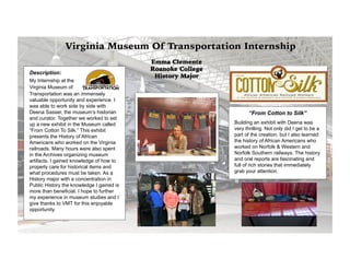 Description:
My Internship at the
Virginia Museum of
Transportation was an immensely
valuable opportunity and experience. I
was able to work side by side with
Deena Sasser, the museum’s historian
and curator. Together we worked to set
up a new exhibit in the Museum called
“From Cotton To Silk.” This exhibit
presents the History of African
Americans who worked on the Virginia
railroads. Many hours were also spent
in the Archives organizing museum
artifacts. I gained knowledge of how to
properly care for historical items and
what procedures must be taken. As a
History major with a concentration in
Public History the knowledge I gained is
more than beneficial. I hope to further
my experience in museum studies and I
give thanks to VMT for this enjoyable
opportunity.
“From Cotton to Silk”
Building an exhibit with Deena was
very thrilling. Not only did I get to be a
part of the creation, but I also learned
the history of African Americans who
worked on Norfolk & Western and
Norfolk Southern railways. The history
and oral reports are fascinating and
full of rich stories that immediately
grab your attention.
Emma Clemente
Roanoke College
History Major
 
