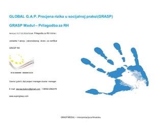 GRASPMODUL – interpretacijazaHrvatsku
GLOBAL G.A.P. Procjena rizika u socijalnoj praksi(GRASP)
GRASP Modul – Prilagodba za RH
Verzija1.3,17.10.2016.Osijek. Prilagodila za RH tržište i
uskladila 1.verziju zakonodavnog okvira za certifikat
GRASP RH
Vesna Ljubičić,dipl.project manager-cluster manager
E mail: vesnaa.ljubicic@gmail.com :+38592-2982278
www.eupmgrasp.com
 