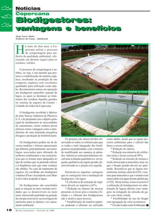 Notícias
Copercana

Biodigestores:
Biodigestores:

vantagens e benefícios
vantagens e benefícios
Jorge Lucas Júnior
Professor da Unesp - Jaboticaval

H

á mais de dois anos a Copercana utiliza o processo
de compostagem para melhoria da qualidade ambiental, oferecendo um destino seguro para os
resíduos sólidos.
O processo de compostagem é aeróbio, ou seja, é um método que promove a estabilização da matéria orgânica, resultando na produção de um
composto orgânico com excelentes
qualidades para utilização como adubo. Recentemente entrou em operação
um biodigestor anaeróbio seguido de
lagoa, os quais se destinam ao tratamento dos resíduos líquidos gerados
no sistema de esgotos da Uname –
Unidade de Grãos da Copercana.

Biodigestor instalado na Uname

O biodigestor escolhido é fabricado pela Sansuy Indústria de Plásticos
S. A. e foi projetado com o objetivo principal de atendimento às necessidades
de saneamento, muito embora possa
oferecer outras vantagens como o atendimento de uma demanda energética
(biogás) e produção de biofertilizante.
Os biodigestores podem ser de diversos modelos e formas operacionais
que diferem, principalmente, nas tecnologias associadas para obtenção de
melhores rendimentos e nas características que os tornam mais adequados ao
tipo de resíduo que se pretende utilizar
e à freqüência com que estes resíduos
são obtidos. No caso do tratamento de
esgotos, foi escolhido um biodigestor
contínuo (Fluxo Ascendente com Manta de Lodo) acoplado à lagoa.
Os biodigestores são concebidos
para se integrar às mais variadas atividades que se desenvolvem no meio
rural, oferecendo qualidade na geração
de energia renovável, na reciclagem de
nutrientes para as plantas e no saneamento ambiental.
10

Revista Canavieiros - Fevereiro de 2009

Os projetos são desenvolvidos observando-se todos os critérios para que
se tenha a total integração dos biodigestores na propriedade, com o mínimo
de modificação nos manejos já adotados. Adotou-se como procedimento inicial uma avaliação quantitativa e, em seguida, qualitativa do esgoto gerado, desenvolvendo-se o projeto em seguida.
Destacam-se algumas vantagens
que se conseguirá com a instalação do
biodigestor e da lagoa:
*A eficiência de remoção de orgânicos deverá ser superior a 65%;
* Redução no número de moscas
presentes no local, pois o sistema é fechado e o efluente dos biodigestores
não é atrativo para moscas;
* Estabilização da matéria orgânica, podendo o efluente ser utilizado

como adubo, desde que se sigam preceitos ambientais para o cálculo das
doses a serem utilizadas;
* Redução de odores;
* Redução nos números de coliformes totais e fecais acima de 99%;
* Redução na emissão de metano e
óxido nitroso para a atmosfera, uma vez
que o biogás gerado deverá ser queimado. Ressalta-se que as lagoas normalmente emitem, além do CO2, o metano para atmosfera e que o metano tem
maior efeito em aquecimento global que
o CO2. Desta forma, torna-se possível
a utilização de biodigestores na substituição de lagoas abertas com vantagens na mitigação de emissão de gases com efeito estufa;
* Possibilidade de uso do biogás
com agregação de valor econômico:
* Uso dos Lodos como Fertilizante.

 