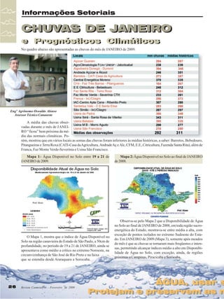 Informações Setoriais

CHUVAS DE JANEIRO
CHUVAS DE JANEIRO
e Prognósticos Climáticos
e Prognósticos Climáticos
No quadro abaixo são apresentadas as chuvas do mês de JANEIRO de 2009.

Engº Agrônomo Oswaldo Alonso
Assessor Técnico Canaoeste

A média das chuvas observadas durante o mês de JANEIRO “ ficou” bem próxima da média das normais climáticas. Porém, mostrou que em vários locais as somas das chuvas foram inferiores às médias históricas, a saber: Barretos, Bebedouro,
Pitangueiras e Terra Roxa (CATI-Casa da Agricultura, Andrade Aç e Alc, CFM, E.E,.Citricultura, Fazenda Santa Rita), além de
Franca, Faz Monte Verde-Severínia e Usina São Francisco.
Mapa 1:- Água Disponível no Solo entre 19 a 21 de
JANEIRO de 2009.

O Mapa 1, mostra que o índice de Água Disponível no
Solo na região canavieira do Estado de São Paulo, a 50cm de
profundidade, no período de 19 a 21 de JANEIRO, ainda se
apresentava como médio a crítico no extremo Noroeste, na
circunvizinhança de São José de Rio Preto e na faixa
que se estendia desde Araraquara a Sorocaba.

26

Revista Canavieiros - Fevereiro de 2009
Fevereiro de 2009

Mapa 2: Água Disponível no Solo ao final de JANEIRO
de 2008.

Observa-se pelo Mapa 2 que a Disponibilidade de Água
no Solo ao final de JANEIRO de 2008, em toda região sucroenergética do Estado, mostrava-se entre média a alta, com
exceção de pontos isolados no extremo Sudoeste do Estado. Em JANEIRO de 2009 (Mapa 3), somente após meados
do mês é que as chuvas se tornaram mais freqüentes e intensas, permitindo alcançar índices médio a alto em Disponibilidade de Água no Solo, com exceção, ainda, de regiões
próximas a Campinas, Piracicaba e Sorocaba.

ÁGUA, usar s
ÁGUA, usar s

Protejam e preservem as n
Protejam e preservem as n

 