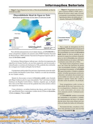 Informações Setoriais
Mapa 3: Água Disponível no Solo, a 50cm de profundidade, ao final de
JANEIRO de 2009.

Para subsidiar planejamentos de atividades futuras, a CANAOESTE resume o prognóstico climático de consenso entre INMET-Instituto Nacional
de Meteorologia e INPE-Instituto Nacional de Pesquisas Espaciais para os
meses de fevereiro a abril.
Os Institutos Meteorológicos indicam que o declínio da temperatura da
superfície do Oceano Pacífico, em sua faixa equatorial, está favorecendo e
intensificando a ocorrência do fenômeno La Niña, podendo dar continuidade à estiagem nos Estados da Região Sul do Brasil.
· A temperatura média poderá ficar próxima a ligeiramente acima das médias nos Estados das Regiões Centro Oeste / Sudeste e ao redor da normalidade nos Estados sulinos;
· Quanto às chuvas para os meses de fevereiro a abril, como ilustrado
pelo Mapa 4 (abaixo), prevê-se que estas poderão “ficar” próximas às médias
históricas nas Regiões Centro-Oeste e Sudeste; enquanto que, na Região
Sul e faixa sul do Mato Grosso do Sul, poderão ficar entre normal a abaixo
das respectivas médias.
· Como referência:- as médias históricas das chuvas, pelo Centro AptaIAC, para Ribeirão Preto e municípios vizinhos são de 225mm em fevereiro,
165mm em março e 70mm em abril.

sem abusar !
sem abusar !

nascentes e cursos d’água.
nascentes e cursos d’água.

Mapa 4:- Prognósticos de chuvas,
pelo Consórcio INMET e INPE, para o
trimestre fevereiro a abril, onde a cor azul
corresponde à normalidade climática e
ligeiramente abaixo da média pela cor
amarela. Elaboração CANAOESTE.

Para a região de abrangência da CANAOESTE, a SOMAR Meteorologia prevê
que as temperaturas médias serão próximas
das normalidades nos meses de fevereiro a
abril. Quanto às chuvas, poderão ser superiores às respectivas normais climatológicas no mês de fevereiro, mas inferiores
às médias históricas em março e abril (provavelmente como efeito de La Niña).
Em função destes prognósticos climáticos, dos custos das operações de plantio
e dos recomendados insumos e utilização
de tecnologia de produção, a CANAOESTE sugere precaução, evitando-se plantios
tardios. Acreditar que possam ocorrer providenciais e salvadoras chuvas (muito acima da média) em maio (ou meses subseqüentes) é apostar “muito alto” contra os
elevados custos de plantio e de produção.
Estes prognósticos serão revistos a
cada edição da Revista Canavieiros e fatos ou prognósticos climáticos relevantes serão noticiados em nosso site
www.canaoeste.com.br . Continuem acompanhando !
A CANAOESTE também recomenda
que mantenham os necessários e cuidadosos monitoramentos da broca e de cigarrinha das raízes, bem como efetuar seus controles em função dos índices de infestações.
Persistindo dúvidas, consultem os Técnicos mais próximos ou por meio do Fale
Conosco CANAOESTE.

Revista Canavieiros Fevereiro
Revista Canavieiros -- Fevereiro de 2009

27

 
