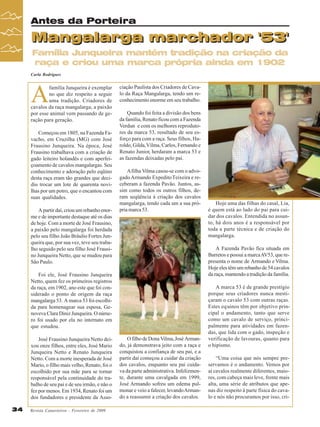 Antes da Porteira

Mangalarga marchador '53'
Família Junqueira mantém tradição na criação da
raça e criou uma marca própria ainda em 1902
Carla Rodrigues

Começou em 1805, na Fazenda Favacho, em Cruzilha (MG) com José
Frausino Junqueira. Na época, José
Frausino trabalhava com a criação de
gado leiteiro holandês e com aperfeiçoamento de cavalos mangalargas. Seu
conhecimento e adoração pelo eqüino
desta raça eram tão grandes que decidiu trocar um lote de quarenta novilhas por um potro, que o encantou com
suas qualidades.
A partir daí, criou um rebanho enorme e de importante destaque até os dias
de hoje. Com a morte de José Frausino,
a paixão pelo mangalarga foi herdada
pelo seu filho João Bráulio Fortes Junqueira que, por sua vez, teve seu trabalho seguido pelo seu filho José Frausino Junqueira Netto, que se mudou para
São Paulo.

ciação Paulista dos Criadores de Cavalo da Raça Mangalarga, tendo um reconhecimento enorme em seu trabalho.
Quando foi feita a divisão dos bens
da família, Renato ficou com a Fazenda
Verdun e com os melhores reprodutores da marca 53, resultado de seu esforço para com a raça. Seus filhos, Haroldo, Gilda, Vilma, Carlos, Fernando e
Renato Junior, herdaram a marca 53 e
as fazendas deixadas pelo pai.
A filha Vilma casou-se com o advogado Armando Expedito Teixeira e receberam a fazenda Pavão. Juntos, assim como todos os outros filhos, deram seqüência à criação dos cavalos
mangalarga, tendo cada um a sua própria marca 53.

Foto:Murilo Góes

A

família Junqueira é exemplar
no que diz respeito a seguir
uma tradição. Criadores de
cavalos da raça mangalarga, a paixão
por esse animal vem passando de geração para geração.

Foi ele, José Frausino Junqueira
Netto, quem fez os primeiros registros
da raça, em 1902, ano este que foi considerado o ponto de origem da raça
mangalarga 53. A marca 53 foi escolhida para homenagear sua esposa, Genoveva Clara Diniz Junqueira. O número foi usado por ela no internato em
que estudou.
José Frausino Junqueira Netto deixou onze filhos, entre eles, José Mario
Junqueira Netto e Renato Junqueira
Netto. Com a morte inesperada de José
Mario, o filho mais velho, Renato, foi o
escolhido por sua mãe para se tornar
responsável pela continuidade do trabalho de seu pai e de seu irmão, e não o
fez por menos. Em 1934, Renato foi um
dos fundadores e presidente da Asso34

Revista Canavieiros - Fevereiro de 2009

O filho de Dona Vilma, José Armando, já demonstrava jeito com a raça e
conquistou a confiança de seu pai, e a
partir daí começou a cuidar da criação
dos cavalos, enquanto seu pai cuidava da parte administrativa. Infelizmente, durante uma cavalgada em 1999,
José Armando sofreu um edema pulmonar e veio a falecer, levando Armando a reassumir a criação dos cavalos.

Hoje uma das filhas do casal, Lia,
é quem está ao lado do pai para cuidar dos cavalos. Entendida no assunto, há dois anos é a responsável por
toda a parte técnica e de criação do
mangalarga.
A Fazenda Pavão fica situada em
Barretos e possui a marca AV53, que representa o nome de Armando e Vilma.
Hoje eles têm um rebanho de 54 cavalos
da raça, mantendo a tradição da família.
A marca 53 é de grande prestígio
porque seus criadores nunca mestiçaram o cavalo 53 com outras raças.
Estes equinos têm por objetivo principal o andamento, tanto que serve
como um cavalo de serviço, principalmente para atividades em fazendas, que lida com o gado, inspeção e
verificação de lavouras, quanto para
o hipismo.
“Uma coisa que nós sempre preservamos é o andamento. Vemos por
aí cavalos realmente diferentes, maiores, com cabeça mais leve, frente mais
alta, uma série de atributos que apenas diz respeito à parte física do cavalo e nós não procuramos por isso, cri-

 