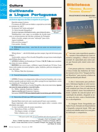 Biblioteca

Cultura

Cultivando
a Língua Portuguesa

“GENERAL ÁLVARO
TAVARES CARMO”
IMAGENS DO ETANOL BRASILEIRO
Tadeu Fessel

Esta coluna tem a intenção de maneira didática,
esclarecer algumas dúvidas a respeito do português
Queridos amigos Leitores:
Cá estamos em 2009 com novidades e expectativas em todas
as vertentes da vida!!!
Os desejos?Ah! Serão realizados!
E o Novo Acordo Ortográfico?
Já está em vigor para a felicidade de muitos , para a tristeza de outros...
Trabalharemos, com vagar, as novidades do Acordo junto
com os esclarecimentos das dúvidas cotidianas do Português.
Sobre o Acordo, sempre com uma “indicação” para vocês.
Agora é realidade...
Feliz em tê-los comigo!!!
Com carinho - Renata

Renata Carone
Sborgia*

1) WILIAM estava triste... uma letra do seu nome era inexistente para o
nosso alfabeto.
Wiliam dizem: “...não há felicidade que dure sempre, logo não há tristeza para
sempre...”
Assim sendo, vamos ao Novo Acordo Ortográfico em que trouxe muita alegria
para William, Karen, Yuri...
ANTES:O alfabeto era formado por 23 letras. O K, W, Y não eram considerados letras do nosso alfabeto.
DEPOIS:Com a nova regra, o alfabeto é agora formado por 26 letras. Essas
letras serão usadas em nomes próprios, siglas, símbolos, palavras estrangeiras e
seus derivados.
Ex.: William, Watt, Km, byroniano…
2) Nota de Falecimento: O Trema morreu.
ANTES: O trema vivia alegremente, tinha seu local na Gramática, não se incomodava quando usado por muitos sem saber o porquê da sua importância e assim
vai a história da “Felicidade do Trema”.
DEPOIS: Depois do Novo Acordo Ortográfico, não existe mais trema. Apenas
em casos de nomes próprios e seus derivados.
Ex.: Müller, Agüentar, freqüentar, lingüiça...
Agora a escrita será: frequentar, linguiça...
Isso mesmo!AGUENTAR uma relação de palavras sem trema, para alívio de muitos.
3) Maria disse À Pedro que 2009 trará muita sorte!!!
Querida Maria trará sorte sem o acento grave(Crase), caso contrário...
Regra importante sobre crase(existem mais regras sobre o assunto, estou
abordando uma regra):
A crase é proibida antes de nomes masculinos.
Ex.: Maria disse a Pedro...(o Pedro)
Ele chegou a tempo...(o tempo)
Todos voltamos a pé...( o pé)
“ Não passo pela vida. E você também não deveria passar!!!”-AD
* Advogada e Prof.ª de Português e Inglês
Mestra—USP/RP, Especialista em Língua Portuguesa, Consultora de Português, MBA em
Direito e Gestão Educacional, escreveu a Gramática Português Sem Segredos (Ed. Madras)
com Miriam M. Grisolia

36

Revista Canavieiros - Fevereiro de 2009

C

om uma vasta experiência quando o
assunto é biocombustiveis como alternativa energética, o Brasil se tornou
exemplo de capacidade para outros países que buscam pelo etanol como energia limpa.
Com poucas palavras e muitas fotos,
a Unica (União das Indústrias de Canade-Açúcar) criou o livro “Imagens do Etanol Brasileiro” para mostrar a beleza do
etanol produzido pelo Brasil.
A obra é interessante para profissionais e lideranças ligadas ao setor sucroenergético, já que o livro é praticamente
todo composto por fotos de cada fase da
cadeia produtiva deste biocombustível,
desde o plantio da cana-de-açúcar até à
exportação do produto, chegando as novas áreas do setor, como a bioeletricidade e a alcoolquímica.
As imagens foram fotografadas por
Tadeu Fessel, formado em fotojornalismo
e fotografia comercial desde 1966, que
realizou um trabalho neste livro com grande dedicação e competência.
Os interessados em conhecer as sugestões de
leitura da Revista Canavieiros podem procurar
a Biblioteca da Canaoeste, na Rua Augusto
Zanini, nº1461 em Sertãozinho, ou pelo telefone
(16)3946-3300 - Ramal 2016

 