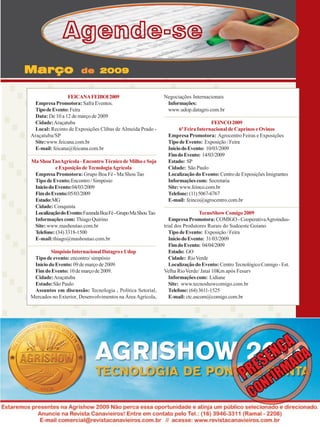 Agende-se
Março

de 2009

FEICANA FEIBOI 2009
Empresa Promotora: Safra Eventos.
Tipo de Evento: Feira
Data: De 10 a 12 de março de 2009
Cidade: Araçatuba
Local: Recinto de Exposições Clibas de Almeida Prado Araçatuba/SP
Site: www.feicana.com.br
E-mail: feicana@feicana.com.br
Ma Shou TaoAgrícola - Encontro Técnico de Milho e Soja
e Exposição de Tecnologia Agrícola
Empresa Promotora: Grupo Boa Fé - Ma Shou Tao
Tipo de Evento: Encontro / Simpósio
Início do Evento: 04/03/2009
Fim do Evento: 05/03/2009
Estado: MG
Cidade: Conquista
Localização do Evento: Fazenda Boa Fé - Grupo Ma Shou Tao
Informações com: Thiago Quirino
Site: www.mashoutao.com.br
Telefone: (34) 3318-1500
E-mail: thiago@mashoutao.com.br
Simpósio Internacional Datagro e Udop
Tipo de evento: encontro/ simpósio
Início do Evento: 09 de março de 2009.
Fim do Evento: 10 de março de 2009.
Cidade: Araçatuba
Estado: São Paulo
Assuntos em discussão: Tecnologia , Política Setorial,
Mercados no Exterior, Desenvolvimentos na Área Agrícola,

Negociações Internacionais
Informações:
www.udop.datagro.com.br
FEINCO 2009
6ª Feira Internacional de Caprinos e Ovinos
Empresa Promotora: Agrocentro Feiras e Exposições
Tipo de Evento: Exposição / Feira
Início do Evento: 10/03/2009
Fim do Evento: 14/03/2009
Estado: SP
Cidade: São Paulo
Localização do Evento: Centro de Exposições Imigrantes
Informações com: Secretaria
Site: www.feinco.com.br
Telefone: (11) 5067-6767
E-mail: feinco@agrocentro.com.br
TecnoShow Comigo 2009
Empresa Promotora: COMIGO - Cooperativa Agroindustrial dos Produtores Rurais do Sudoeste Goiano
Tipo de Evento: Exposição / Feira
Início do Evento: 31/03/2009
Fim do Evento: 04/04/2009
Estado: GO
Cidade: Rio Verde
Localização do Evento: Centro Tecnológico Comigo - Est.
Velha Rio Verde/ Jataí 10Km após Fesurv
Informações com: Lidiane
Site: www.tecnoshowcomigo.com.br
Telefone: (64) 3611-1525
E-mail: ctc.ascom@comigo.com.br

Revista Canavieiros - Fevereiro de 2009

37

 