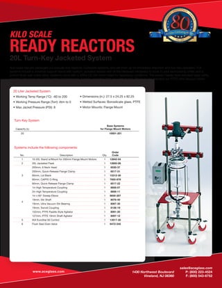sales@aceglass.com
	 1430 Northwest Boulevard	 P: (800) 223-4524
	 Vineland, NJ 08360	 F: (800) 543-6752
www.aceglass.com
READY REACTORS20L Turn-Key Jacketed System
Ace Glass has pre-packaged our popular size reactors. Complete systems, and set them up for immediate shipment and turn-key operation. Full
systems include a universal support stand with custom, jacketed vessels with all the hardware necessary to hook to your recirculating chiller, and a
bottom flush-seal outlet valve. Systems come with a 3/8hp DC stir motor rated for hazardous conditions. The reactor heads have standard ­taper joints,
and they will accept any configuration of condensers, funnels, or probes that you wish to add. We have also included our PTFE Ultra Vacuum Stirrer
Bearing on both units.
Turn-Key System
Capacity (L)
Base Systems
for Flange Mount Motors
20 10001-201
20 Liter Jacketed System
•	Working Temp Range (°C): -60 to 200
•	Working Pressure Range (Torr): Atm to 0
•	Max Jacket Pressure (PSI): 8
•	Dimensions (in.): 27.5 x 24.25 x 82.25
•	Wetted Surfaces: Borosilicate glass, PTFE
•	Motor Mounts: Flange Mount
Systems include the following components:
No. Description Qty.
Order
Code
1 10-20L Stand w/Mount for 200mm Flange Mount Motors 1 12842-04
2 20L Jacketed Flask 1 12850-06
3
200mm, 6 Neck Head 1 6530-37
200mm, Quick-Release Flange Clamp 1 6517-31
60mm, Lid Blank 1 15312-30
60mm, CAPFE O-Ring 1 7855-878
60mm, Quick-Release Flange Clamp 1 6517-22
4
1in High Temperature Coupling 1 8856-07
2in High Temperature Coupling 1 8856-11
1in x 60° Sweep Elbow 1 8830-207
19mm, Stir Shaft 1 8076-40
19mm, Ultra Vacuum Stir Bearing 1 8067-30
19mm, Swivel Coupling 1 8126-19
152mm, PTFE Paddle Style Agitator 1 8091-20
127mm, PTFE 19mm Shaft Agitator 1 8097-12
5 IKA EuroStar 60 Control 1 13517-30
6 Flush Seal Drain Valve 1 6472-245
KILO SCALE
QUALIT
Y
· INNOVATION
· S
ERVICE
1936 - 2016
Ace Glass Celebrating 80Years
 